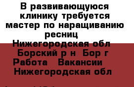 В развивающуюся клинику требуется мастер по наращиванию ресниц - Нижегородская обл., Борский р-н, Бор г. Работа » Вакансии   . Нижегородская обл.